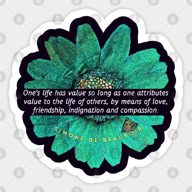 Simone de Beauvoir quote: One's life has value so long as one attributes value to the life of others, by means of love, friendship, indignation and compassion. Sticker by artbleed